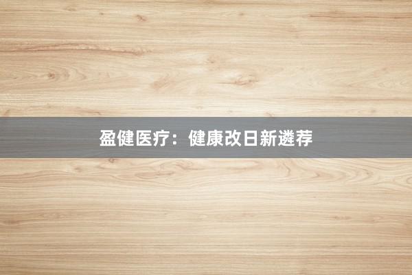 盈健医疗：健康改日新遴荐