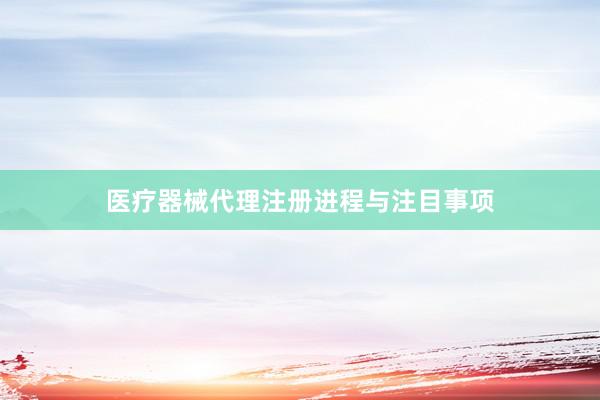 医疗器械代理注册进程与注目事项